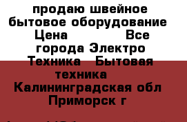 продаю швейное бытовое оборудование › Цена ­ 78 000 - Все города Электро-Техника » Бытовая техника   . Калининградская обл.,Приморск г.